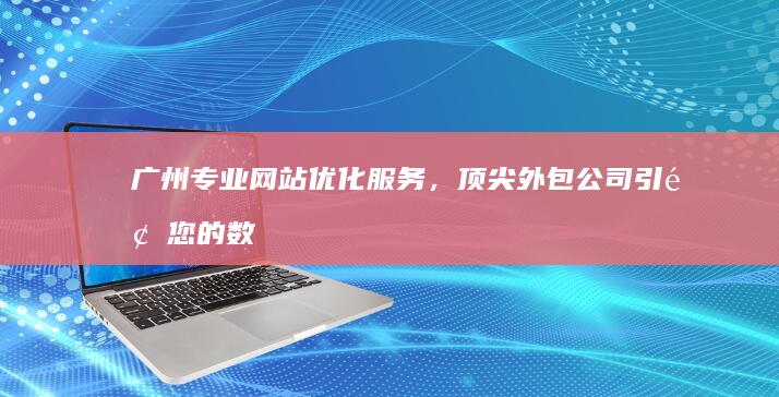 广州专业网站优化服务，顶尖外包公司引领您的数字增长之路