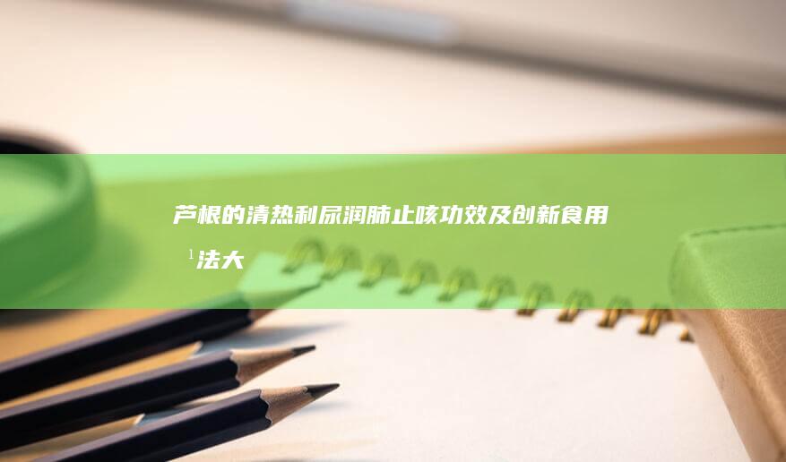 芦根的清热利尿、润肺止咳功效及创新食用方法大全