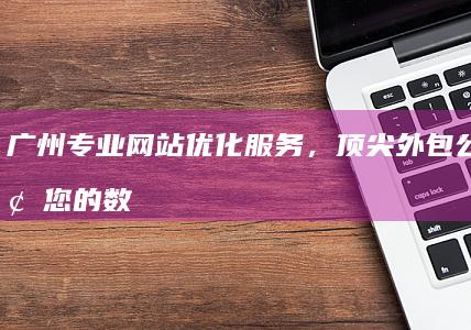 广州专业网站优化服务，顶尖外包公司引领您的数字增长之路