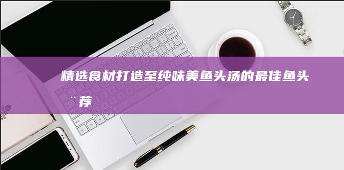 精选食材：打造至纯味美鱼头汤的最佳鱼头推荐